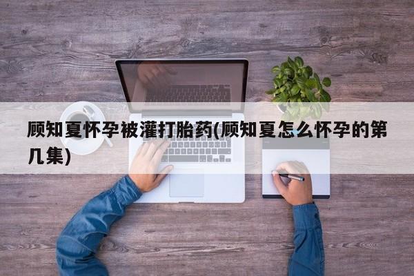 堕胎药联系方式顾知夏怀孕被灌打胎药(顾知夏怎么怀孕的第几集)