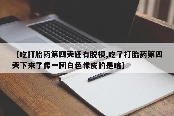 堕胎药联系方式【吃打胎药第四天还有脱模,吃了打胎药第四天下来了像一团白色像皮的是啥】