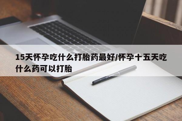 堕胎药联系方式15天怀孕吃什么打胎药最好/怀孕十五天吃什么药可以打胎