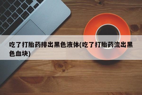 堕胎药联系方式吃了打胎药排出黑色液体(吃了打胎药流出黑色血块)