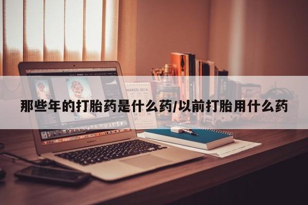 堕胎药联系方式那些年的打胎药是什么药/以前打胎用什么药