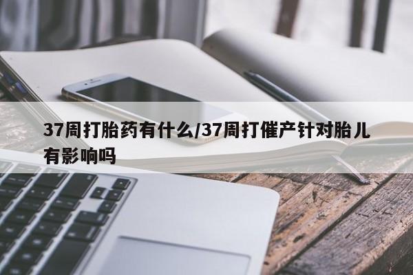 堕胎药联系方式37周打胎药有什么/37周打催产针对胎儿有影响吗