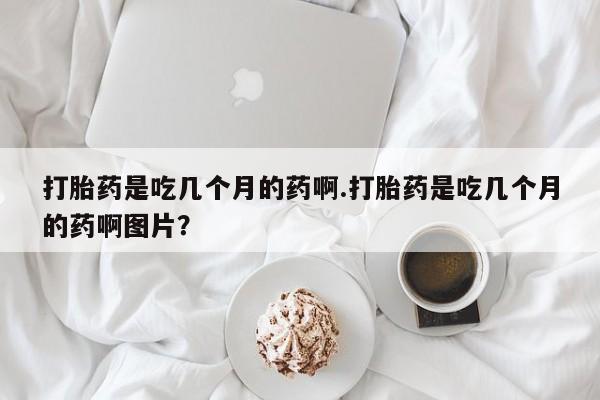 堕胎药联系方式打胎药是吃几个月的药啊.打胎药是吃几个月的药啊图片？