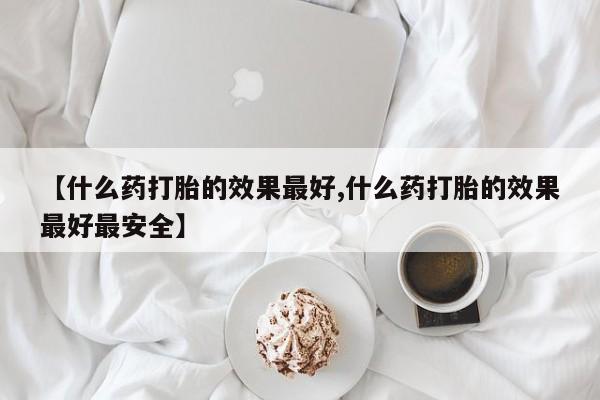 堕胎药联系方式【什么药打胎的效果最好,什么药打胎的效果最好最安全】