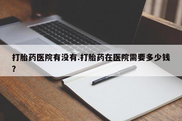堕胎药联系方式打胎药医院有没有.打胎药在医院需要多少钱？