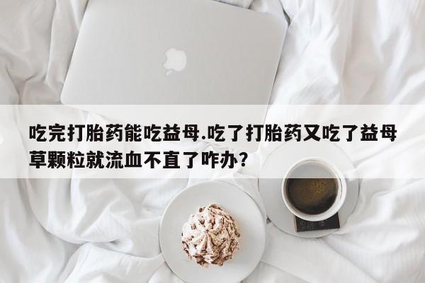 堕胎药联系方式吃完打胎药能吃益母.吃了打胎药又吃了益母草颗粒就流血不直了咋办？