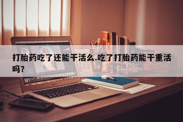 堕胎药联系方式打胎药吃了还能干活么.吃了打胎药能干重活吗？