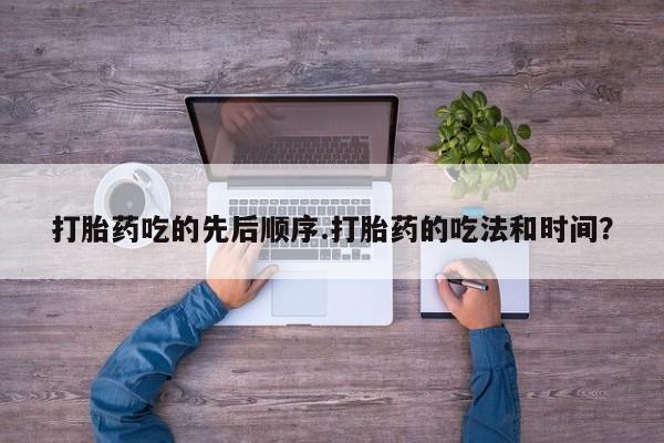 堕胎药联系方式打胎药吃的先后顺序.打胎药的吃法和时间？