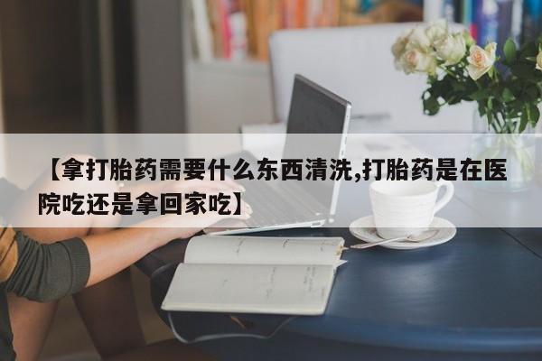 堕胎药联系方式【拿打胎药需要什么东西清洗,打胎药是在医院吃还是拿回家吃】