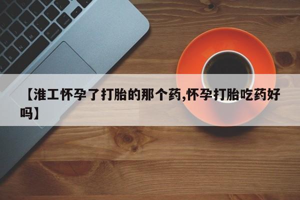堕胎药联系方式【淮工怀孕了打胎的那个药,怀孕打胎吃药好吗】