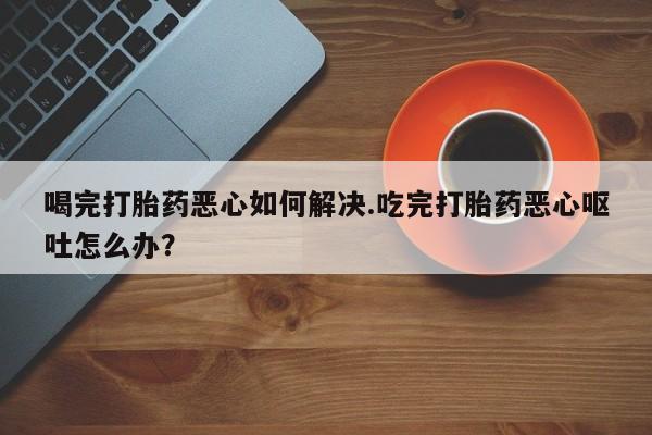 堕胎药联系方式喝完打胎药恶心如何解决.吃完打胎药恶心呕吐怎么办？