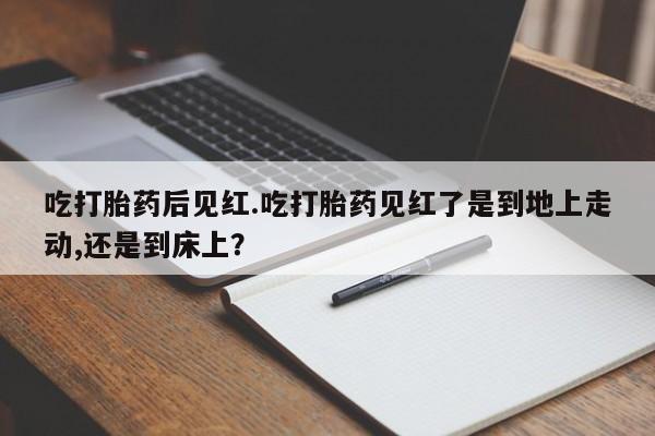 堕胎药联系方式吃打胎药后见红.吃打胎药见红了是到地上走动,还是到床上？