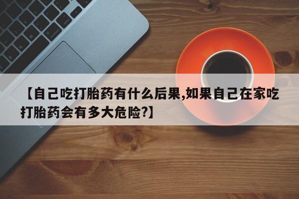 堕胎药联系方式【自己吃打胎药有什么后果,如果自己在家吃打胎药会有多大危险?】