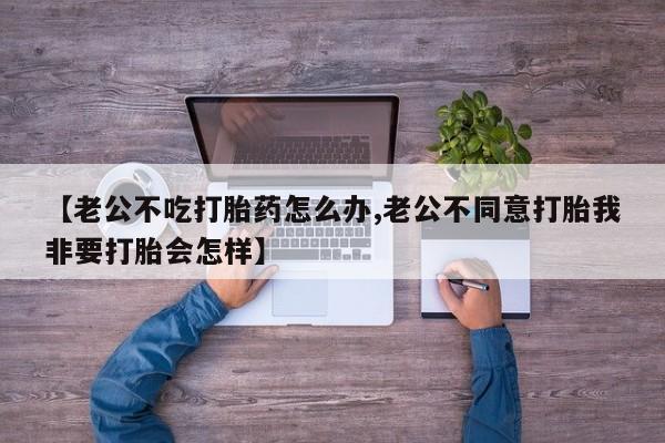 堕胎药联系方式【老公不吃打胎药怎么办,老公不同意打胎我非要打胎会怎样】