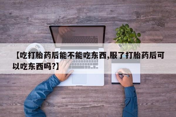 堕胎药联系方式【吃打胎药后能不能吃东西,服了打胎药后可以吃东西吗?】