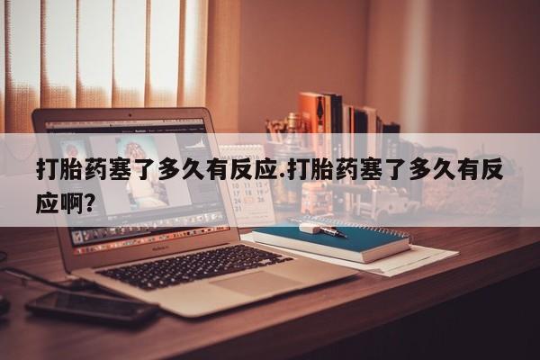 堕胎药联系方式打胎药塞了多久有反应.打胎药塞了多久有反应啊？