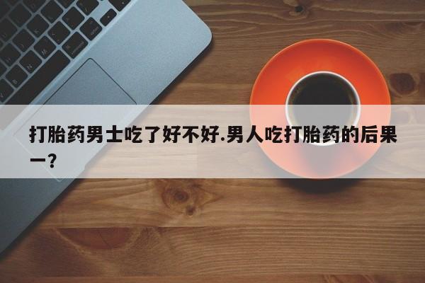 堕胎药联系方式打胎药男士吃了好不好.男人吃打胎药的后果一？