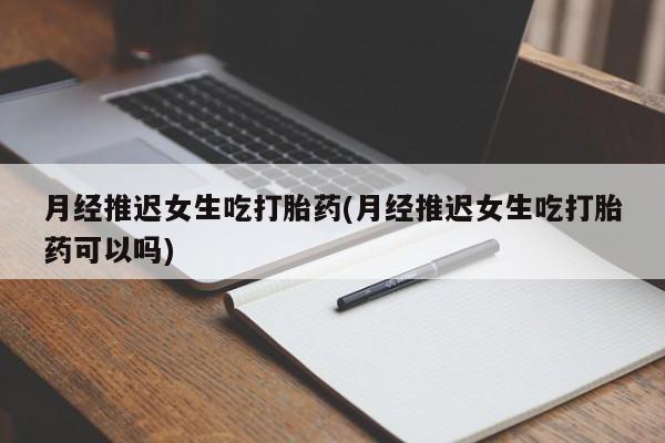 堕胎药联系方式月经推迟女生吃打胎药(月经推迟女生吃打胎药可以吗)