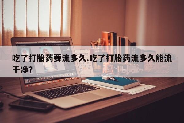 堕胎药联系方式吃了打胎药要流多久.吃了打胎药流多久能流干净？