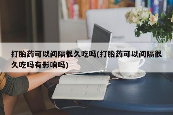 堕胎药联系方式打胎药可以间隔很久吃吗(打胎药可以间隔很久吃吗有影响吗)
