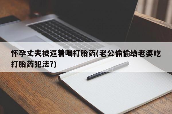 堕胎药联系方式怀孕丈夫被逼着喝打胎药(老公偷偷给老婆吃打胎药犯法?)