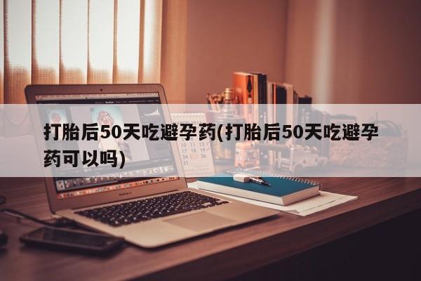 堕胎药联系方式打胎后50天吃避孕药(打胎后50天吃避孕药可以吗)