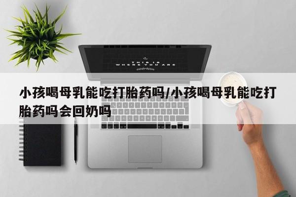 堕胎药联系方式小孩喝母乳能吃打胎药吗/小孩喝母乳能吃打胎药吗会回奶吗