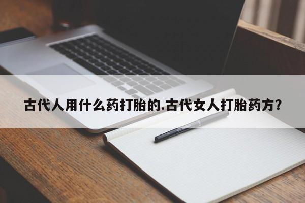 堕胎药联系方式古代人用什么药打胎的.古代女人打胎药方？