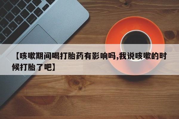 堕胎药联系方式【咳嗽期间喝打胎药有影响吗,我说咳嗽的时候打胎了吧】