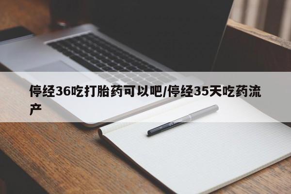 堕胎药联系方式停经36吃打胎药可以吧/停经35天吃药流产