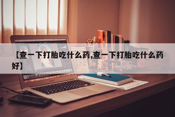 堕胎药联系方式【查一下打胎吃什么药,查一下打胎吃什么药好】
