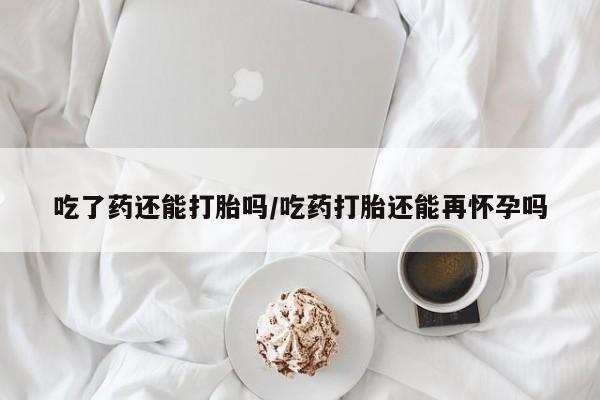 堕胎药联系方式吃了药还能打胎吗/吃药打胎还能再怀孕吗