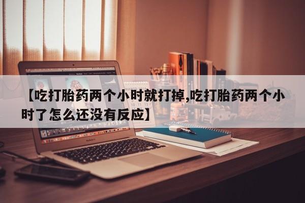 堕胎药联系方式【吃打胎药两个小时就打掉,吃打胎药两个小时了怎么还没有反应】