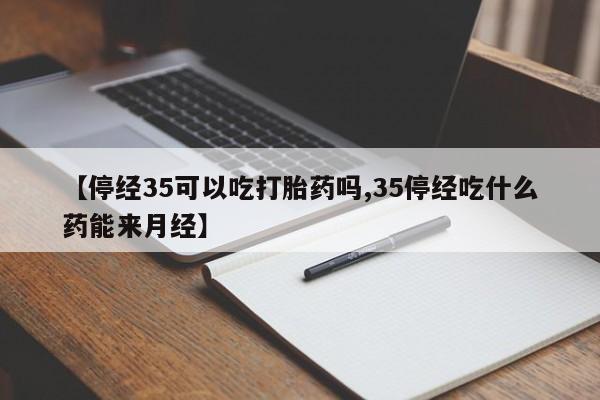 堕胎药联系方式【停经35可以吃打胎药吗,35停经吃什么药能来月经】