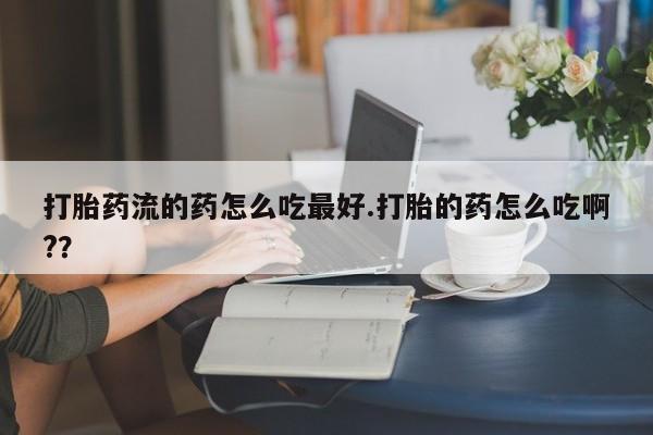 堕胎药联系方式打胎药流的药怎么吃最好.打胎的药怎么吃啊?？