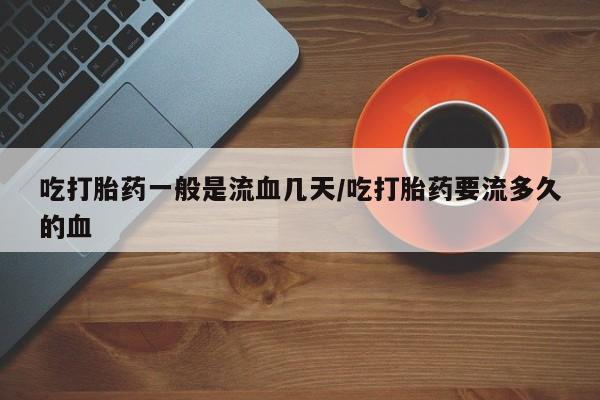 堕胎药联系方式吃打胎药一般是流血几天/吃打胎药要流多久的血