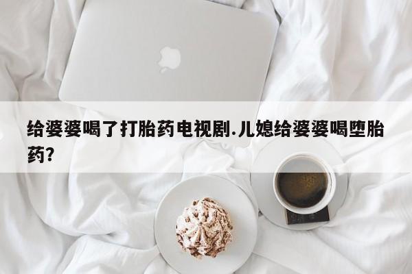 堕胎药联系方式给婆婆喝了打胎药电视剧.儿媳给婆婆喝堕胎药？