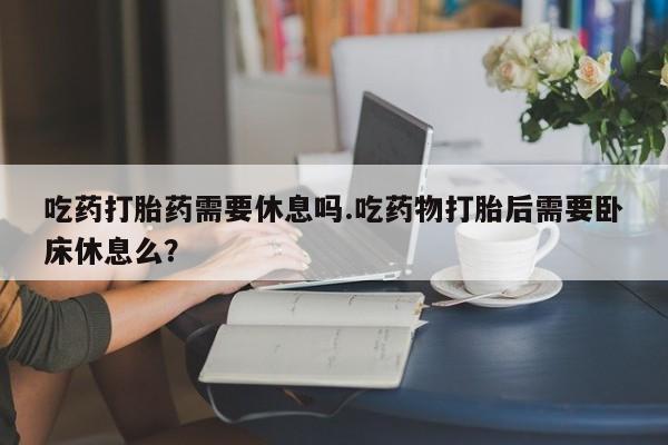 堕胎药联系方式吃药打胎药需要休息吗.吃药物打胎后需要卧床休息么？