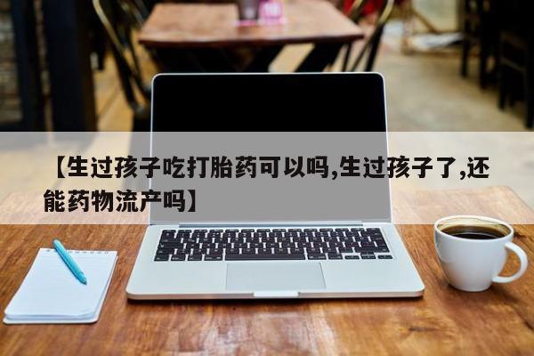 堕胎药联系方式【生过孩子吃打胎药可以吗,生过孩子了,还能药物流产吗】