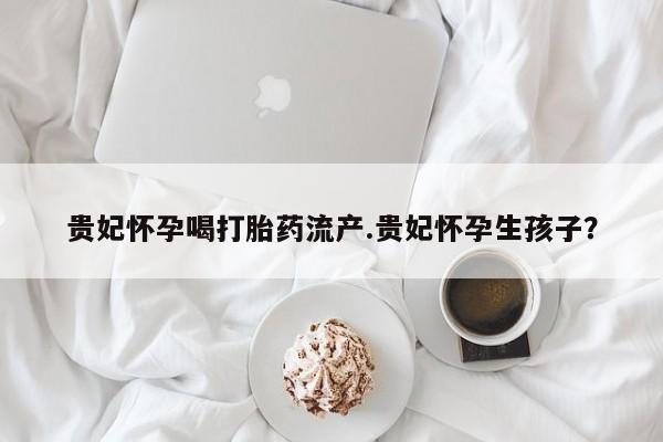堕胎药联系方式贵妃怀孕喝打胎药流产.贵妃怀孕生孩子？
