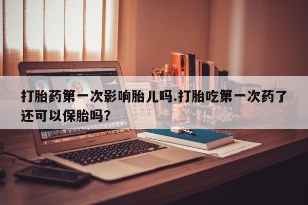 堕胎药联系方式打胎药第一次影响胎儿吗.打胎吃第一次药了还可以保胎吗？