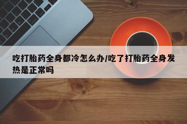 堕胎药联系方式吃打胎药全身都冷怎么办/吃了打胎药全身发热是正常吗