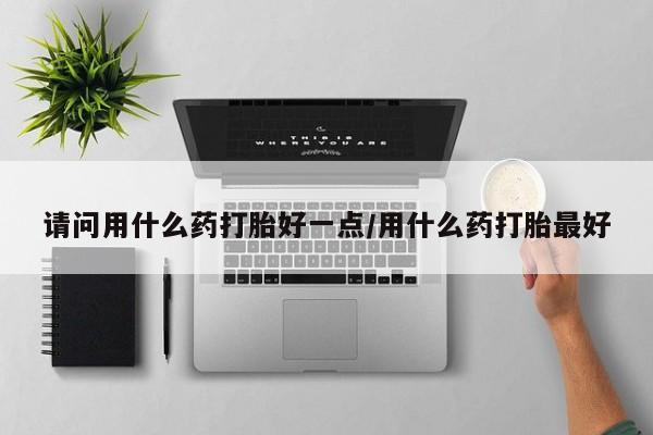 堕胎药联系方式请问用什么药打胎好一点/用什么药打胎最好