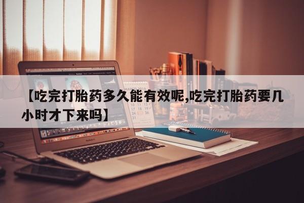堕胎药联系方式【吃完打胎药多久能有效呢,吃完打胎药要几小时才下来吗】