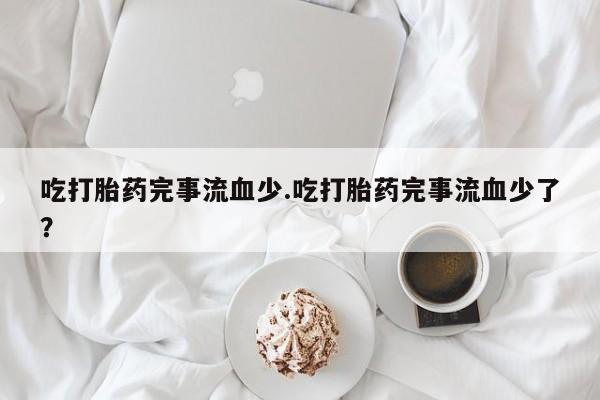 堕胎药联系方式吃打胎药完事流血少.吃打胎药完事流血少了？