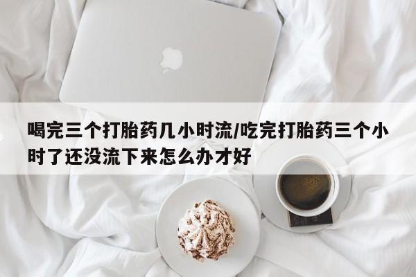 堕胎药联系方式喝完三个打胎药几小时流/吃完打胎药三个小时了还没流下来怎么办才好