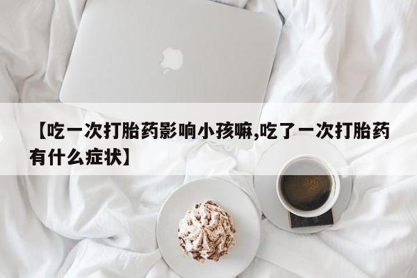 堕胎药联系方式【吃一次打胎药影响小孩嘛,吃了一次打胎药有什么症状】