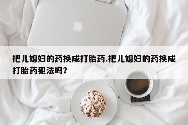 堕胎药联系方式把儿媳妇的药换成打胎药.把儿媳妇的药换成打胎药犯法吗？