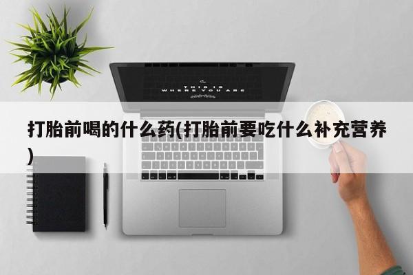 堕胎药联系方式打胎前喝的什么药(打胎前要吃什么补充营养)