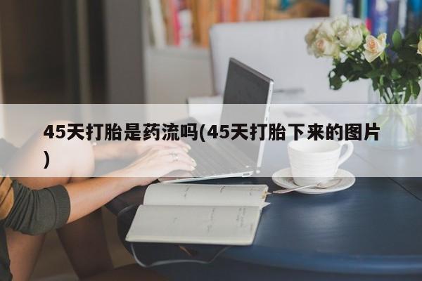 堕胎药联系方式45天打胎是药流吗(45天打胎下来的图片)